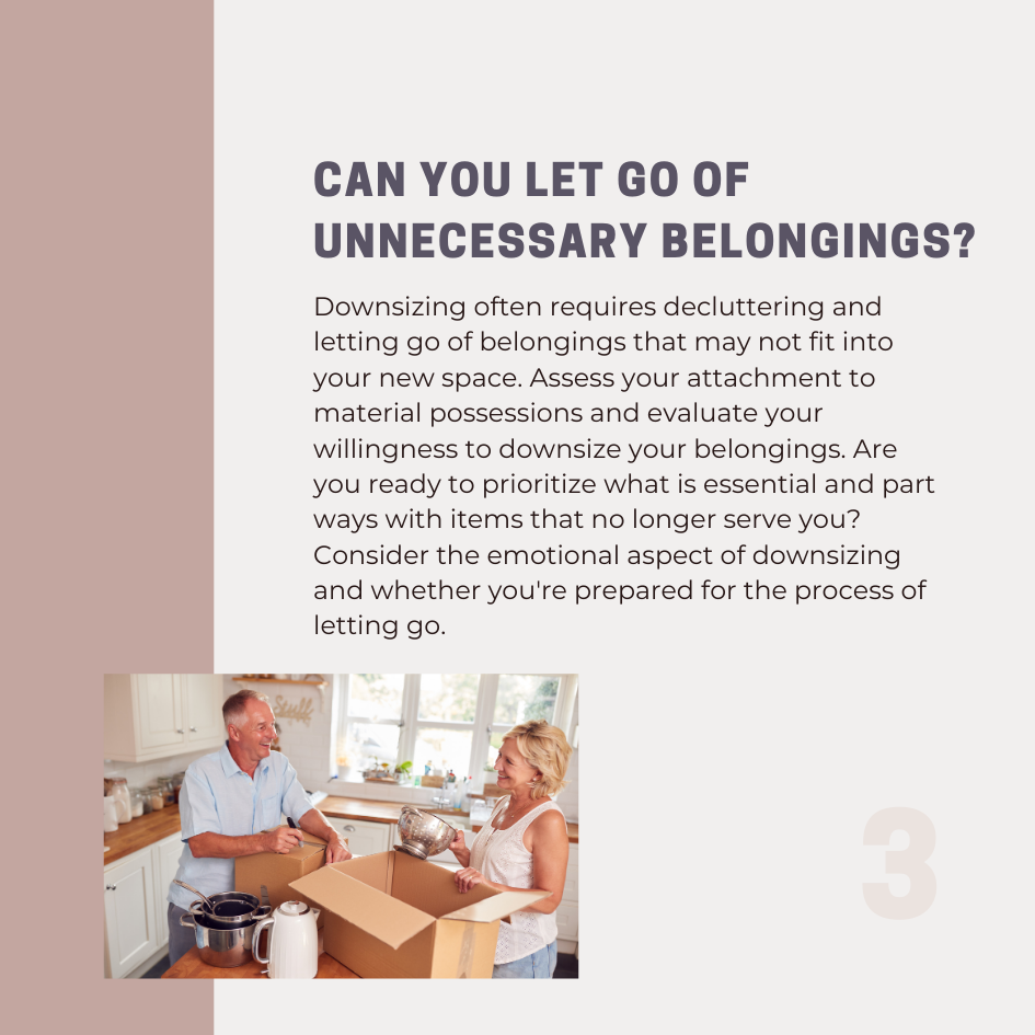 Downsizing often requires decluttering and letting go of belongings that may not fit into your new space. Assess your attachment to material possessions and evaluate your willingness to downsize your belongings. Are you ready to prioritize what is essential and part ways with items that no longer serve you? Consider the emotional aspect of downsizing and whether you're prepared for the process of letting go.