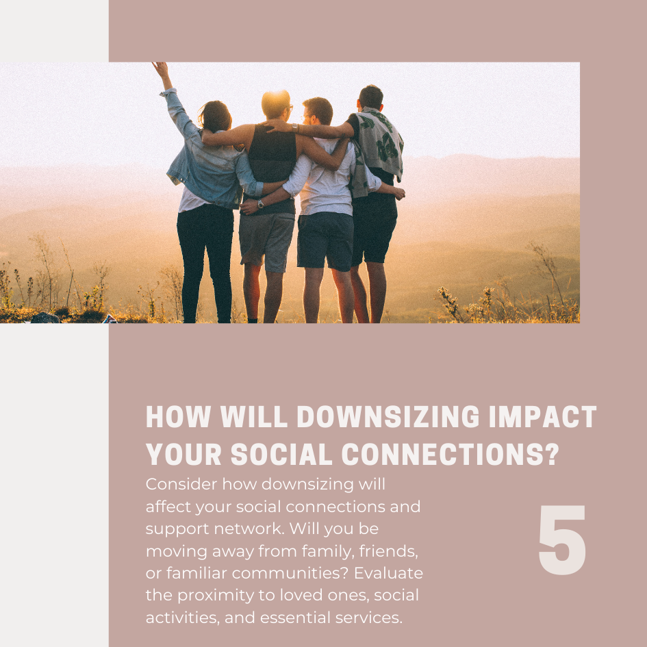 Consider how downsizing will affect your social connections and support network. Will you be moving away from family, friends, or familiar communities? Evaluate the proximity to loved ones, social activities, and essential services. Determine if the potential change in your social environment aligns with your comfort level and the type of lifestyle you desire.